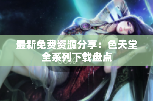 最新免费资源分享：色天堂全系列下载盘点