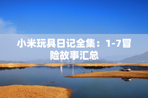 小米玩具日记全集：1-7冒险故事汇总