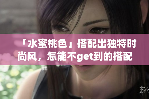 「水蜜桃色」搭配出独特时尚风，怎能不get到的搭配技巧！