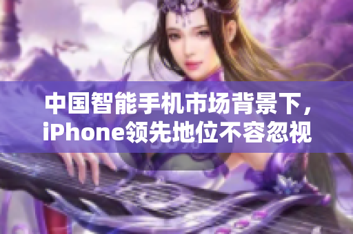 中国智能手机市场背景下，iPhone领先地位不容忽视