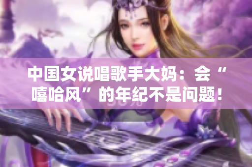 中国女说唱歌手大妈：会“嘻哈风”的年纪不是问题！