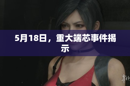 5月18日，重大端芯事件揭示