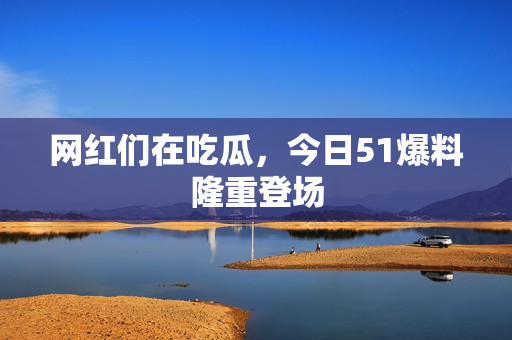 网红们在吃瓜，今日51爆料隆重登场