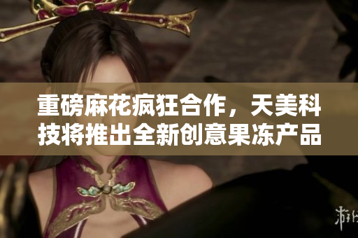 重磅麻花疯狂合作，天美科技将推出全新创意果冻产品