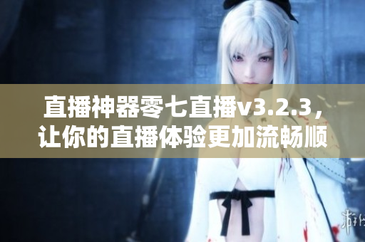 直播神器零七直播v3.2.3，让你的直播体验更加流畅顺畅