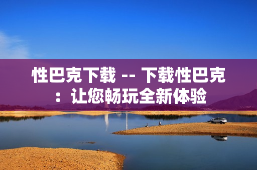 性巴克下载 -- 下载性巴克：让您畅玩全新体验