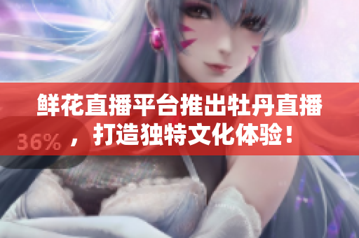 鲜花直播平台推出牡丹直播，打造独特文化体验！
