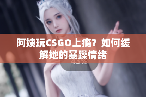 阿姨玩CSGO上瘾？如何缓解她的暴躁情绪