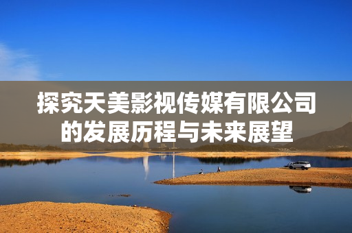 探究天美影视传媒有限公司的发展历程与未来展望