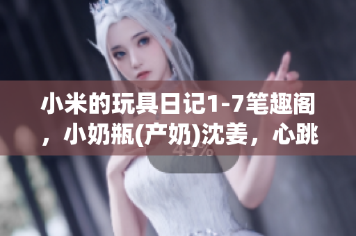 小米的玩具日记1-7笔趣阁，小奶瓶(产奶)沈姜，心跳直播817----Tgb6aw5zVSVp