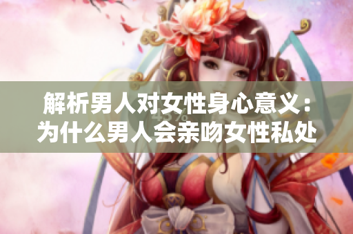 解析男人对女性身心意义：为什么男人会亲吻女性私处？