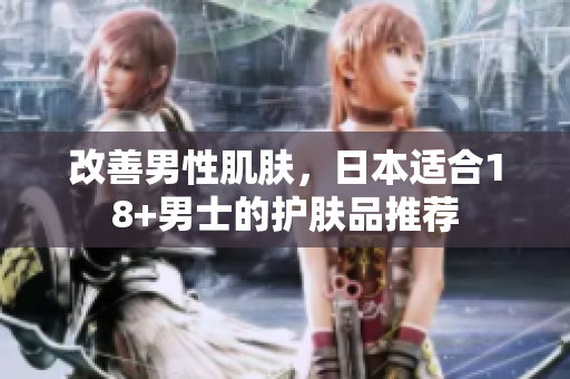 改善男性肌肤，日本适合18+男士的护肤品推荐