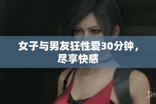 女子与男友狂性爱30分钟，尽享快感