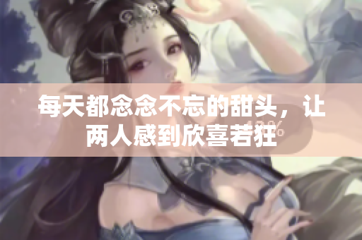 每天都念念不忘的甜头，让两人感到欣喜若狂