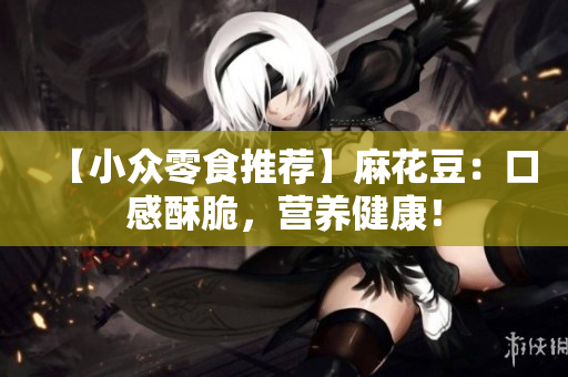【小众零食推荐】麻花豆：口感酥脆，营养健康！