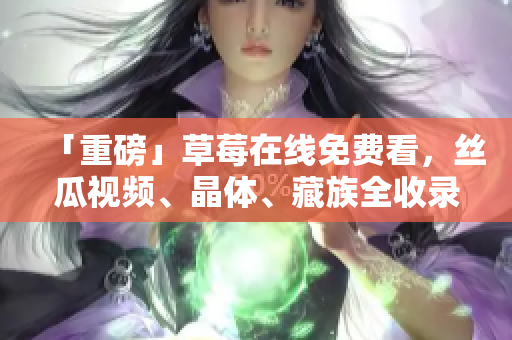 「重磅」草莓在线免费看，丝瓜视频、晶体、藏族全收录！