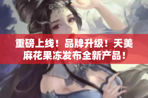 重磅上线！品牌升级！天美麻花果冻发布全新产品！
