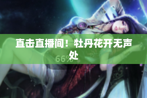 直击直播间！牡丹花开无声处
