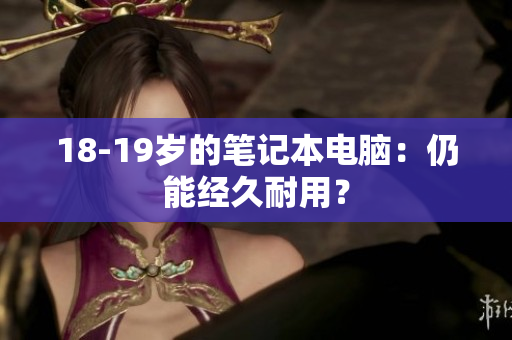 18-19岁的笔记本电脑：仍能经久耐用？