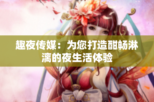 趣夜传媒：为您打造酣畅淋漓的夜生活体验
