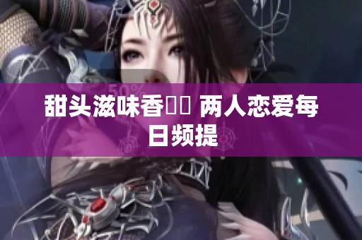 甜头滋味香噴噴 两人恋爱每日频提