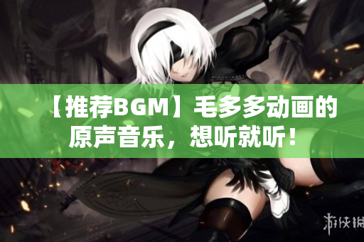 【推荐BGM】毛多多动画的原声音乐，想听就听！