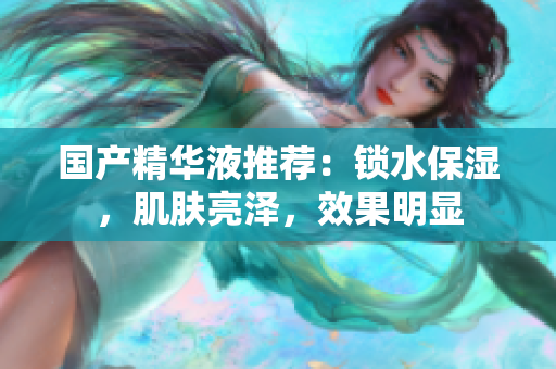 国产精华液推荐：锁水保湿，肌肤亮泽，效果明显