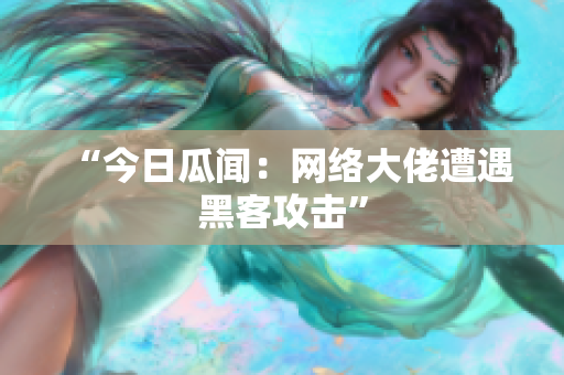 “今日瓜闻：网络大佬遭遇黑客攻击”