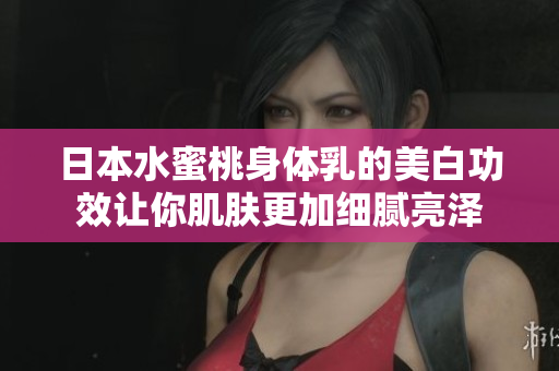 日本水蜜桃身体乳的美白功效让你肌肤更加细腻亮泽