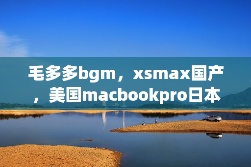 毛多多bgm，xsmax国产，美国macbookpro日本709