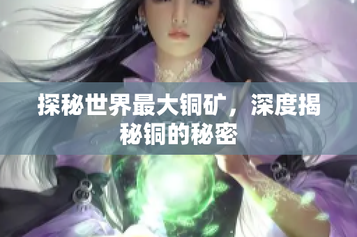 探秘世界最大铜矿，深度揭秘铜的秘密