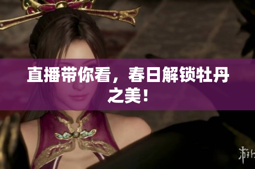 直播带你看，春日解锁牡丹之美！