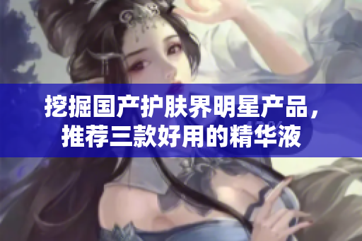 挖掘国产护肤界明星产品，推荐三款好用的精华液