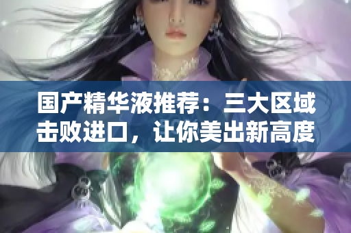 国产精华液推荐：三大区域击败进口，让你美出新高度