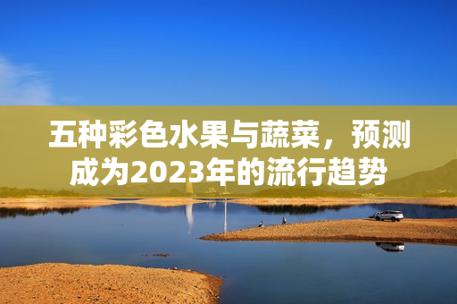 五种彩色水果与蔬菜，预测成为2023年的流行趋势