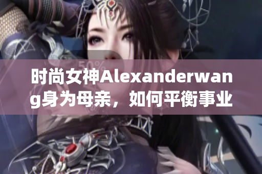 时尚女神Alexanderwang身为母亲，如何平衡事业与家庭？