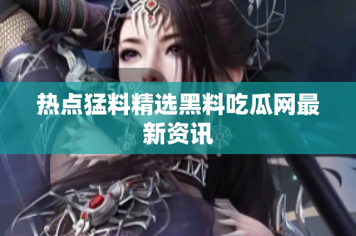 热点猛料精选黑料吃瓜网最新资讯