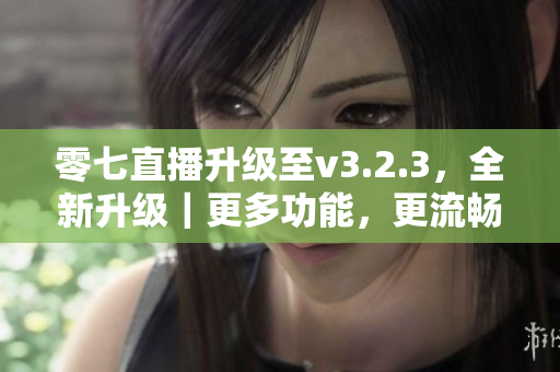 零七直播升级至v3.2.3，全新升级｜更多功能，更流畅的观看体验