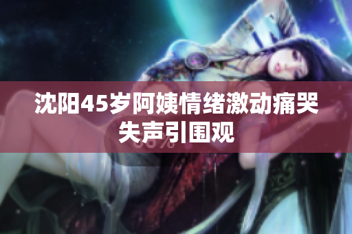 沈阳45岁阿姨情绪激动痛哭失声引围观