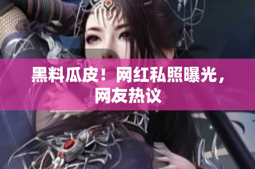 黑料瓜皮！网红私照曝光，网友热议