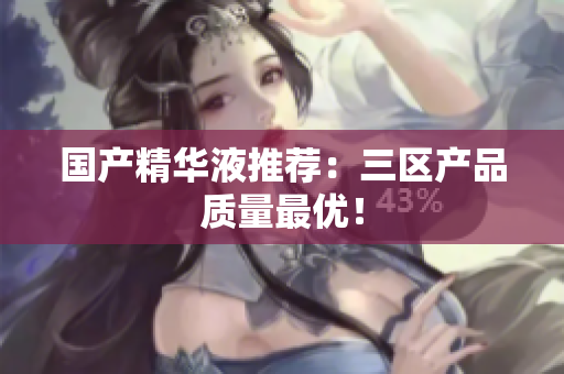 国产精华液推荐：三区产品质量最优！