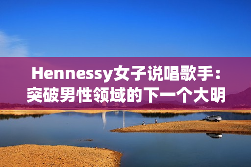 Hennessy女子说唱歌手：突破男性领域的下一个大明星