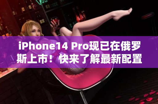 iPhone14 Pro现已在俄罗斯上市！快来了解最新配置！