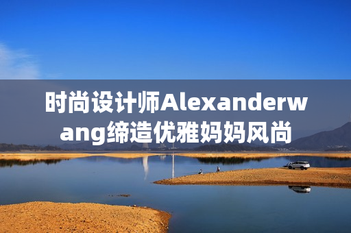 时尚设计师Alexanderwang缔造优雅妈妈风尚