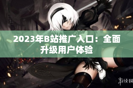 2023年B站推广入口：全面升级用户体验