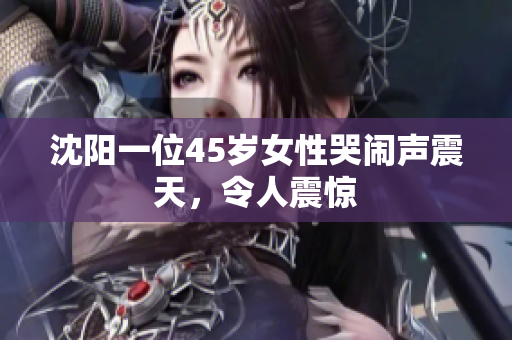 沈阳一位45岁女性哭闹声震天，令人震惊