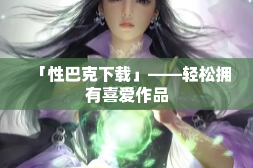「性巴克下载」——轻松拥有喜爱作品