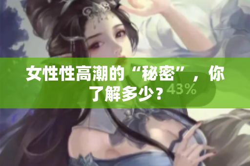 女性性高潮的“秘密”，你了解多少？
