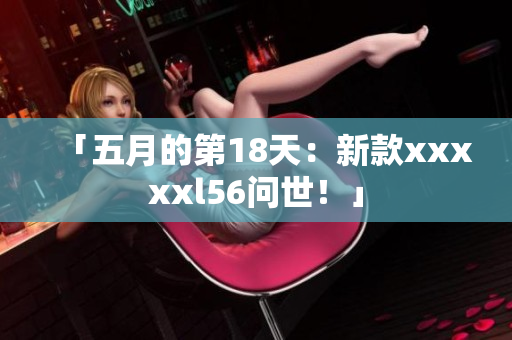 「五月的第18天：新款xxxxxl56问世！」