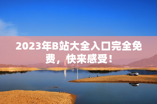 2023年B站大全入口完全免费，快来感受！